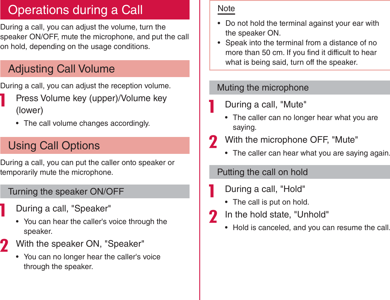 Operations during a CallDuring a call, you can adjust the volume, turn the speaker ON/OFF, mute the microphone, and put the call on hold, depending on the usage conditions.Adjusting Call VolumeDuring a call, you can adjust the reception volume. Press Volume key (upper)/Volume key (lower) rThe call volume changes accordingly.Using Call OptionsDuring a call, you can put the caller onto speaker or temporarily mute the microphone.Turning the speaker ON/OFF During a call, &quot;Speaker&quot; rYou can hear the caller&apos;s voice through the speaker.With the speaker ON, &quot;Speaker&quot; rYou can no longer hear the caller&apos;s voice through the speaker.Note rDo not hold the terminal against your ear with the speaker ON. rSpeak into the terminal from a distance of no more than 50 cm. If you find it difficult to hear what is being said, turn off the speaker.Muting the microphone During a call, &quot;Mute&quot; rThe caller can no longer hear what you are saying.With the microphone OFF, &quot;Mute&quot; rThe caller can hear what you are saying again.Putting the call on hold During a call, &quot;Hold&quot; rThe call is put on hold.In the hold state, &quot;Unhold&quot; rHold is canceled, and you can resume the call.82Calling / Network Services
