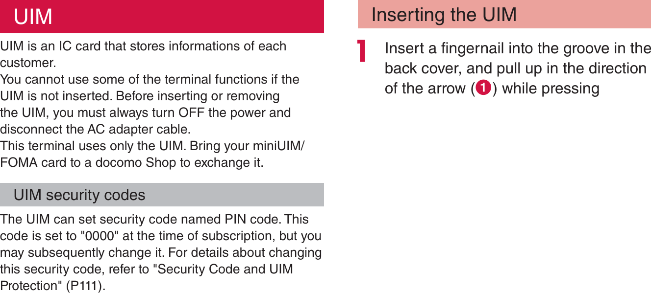 UIMUIM is an IC card that stores informations of each customer.You cannot use some of the terminal functions if the UIM is not inserted. Before inserting or removing the UIM, you must always turn OFF the power and disconnect the AC adapter cable.This terminal uses only the UIM. Bring your miniUIM/FOMA card to a docomo Shop to exchange it.UIM security codesThe UIM can set security code named PIN code. This code is set to &quot;0000&quot; at the time of subscription, but you may subsequently change it. For details about changing this security code, refer to &quot;Security Code and UIM Protection&quot; (P111).Inserting the UIM Insert a fingernail into the groove in the back cover, and pull up in the direction of the arrow (a) while pressing 