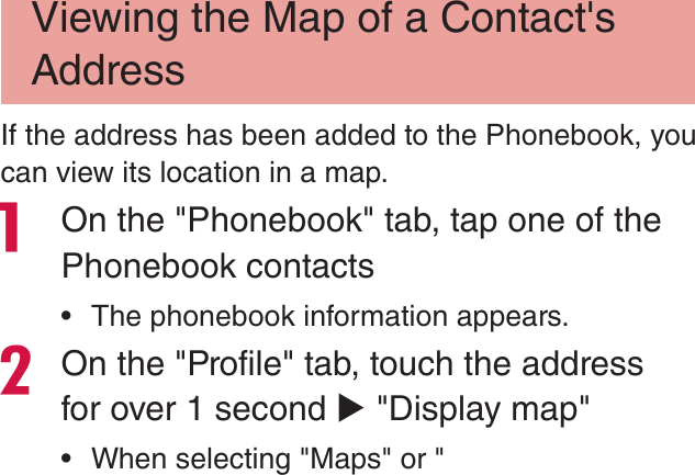 Viewing the Map of a Contact&apos;s AddressIf the address has been added to the Phonebook, you can view its location in a map. On the &quot;Phonebook&quot; tab, tap one of the Phonebook contacts rThe phonebook information appears.On the &quot;Profile&quot; tab, touch the address for over 1 second X &quot;Display map&quot; rWhen selecting &quot;Maps&quot; or &quot;
