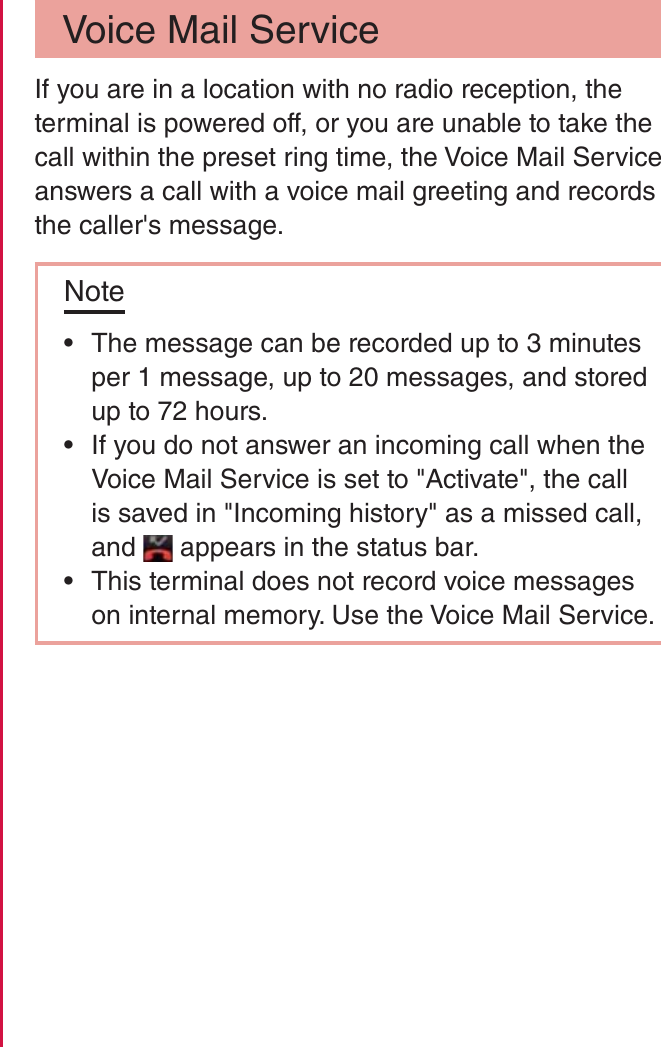 Voice Mail ServiceIf you are in a location with no radio reception, the terminal is powered off, or you are unable to take the call within the preset ring time, the Voice Mail Service answers a call with a voice mail greeting and records the caller&apos;s message.Note rThe message can be recorded up to 3 minutes per 1 message, up to 20 messages, and stored up to 72 hours. rIf you do not answer an incoming call when the Voice Mail Service is set to &quot;Activate&quot;, the call is saved in &quot;Incoming history&quot; as a missed call, and   appears in the status bar. rThis terminal does not record voice messages on internal memory. Use the Voice Mail Service.92Calling / Network Services