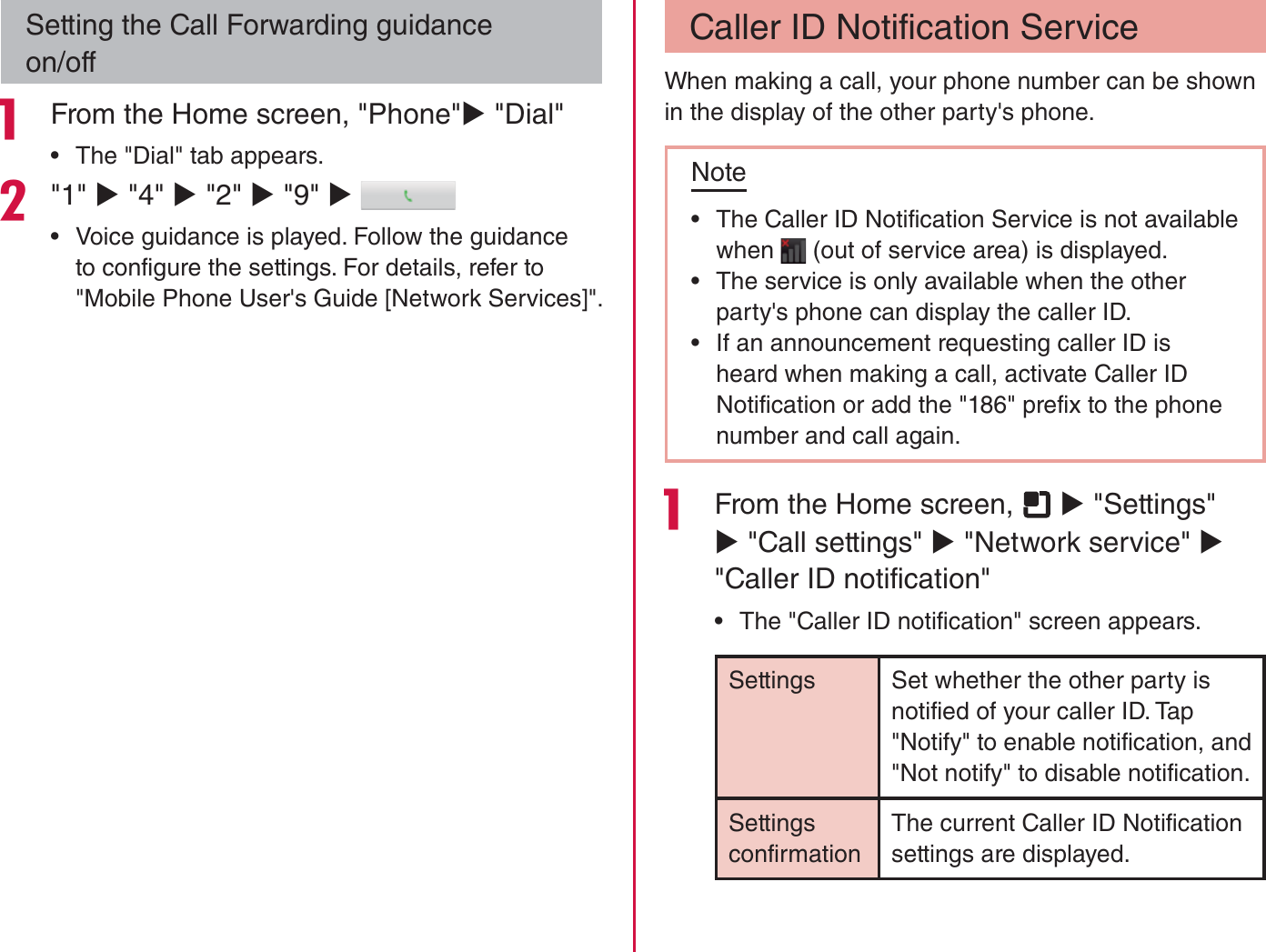 Setting the Call Forwarding guidance on/off From the Home screen, &quot;Phone&quot;X &quot;Dial&quot; rThe &quot;Dial&quot; tab appears.&quot;1&quot; X &quot;4&quot; X &quot;2&quot; X &quot;9&quot; X  rVoice guidance is played. Follow the guidance to configure the settings. For details, refer to &quot;Mobile Phone User&apos;s Guide [Network Services]&quot;.Caller ID Notification ServiceWhen making a call, your phone number can be shown in the display of the other party&apos;s phone.Note rThe Caller ID Notification Service is not available when   (out of service area) is displayed. rThe service is only available when the other party&apos;s phone can display the caller ID. rIf an announcement requesting caller ID is heard when making a call, activate Caller ID Notification or add the &quot;186&quot; prefix to the phone number and call again. From the Home screen,   X &quot;Settings&quot; X &quot;Call settings&quot; X &quot;Network service&quot; X &quot;Caller ID notification&quot; rThe &quot;Caller ID notification&quot; screen appears.Settings Set whether the other party is notified of your caller ID. Tap &quot;Notify&quot; to enable notification, and &quot;Not notify&quot; to disable notification.Settings confirmationThe current Caller ID Notification settings are displayed.98Calling / Network Services
