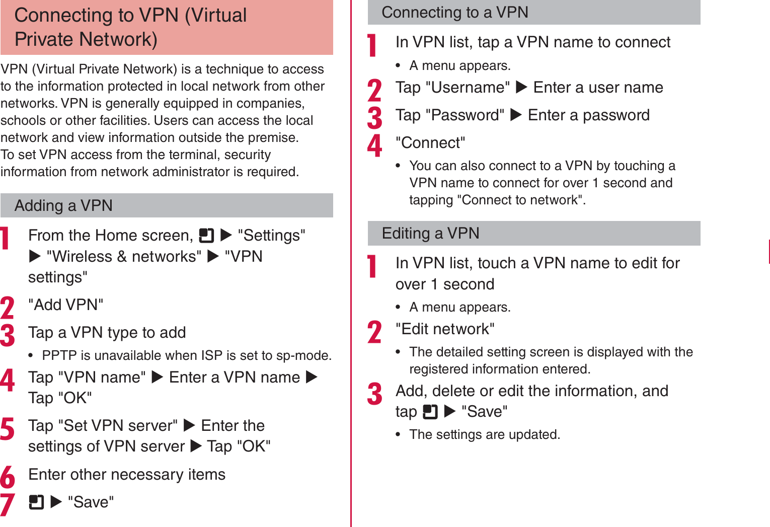 Connecting to VPN (Virtual Private Network)VPN (Virtual Private Network) is a technique to access to the information protected in local network from other networks. VPN is generally equipped in companies, schools or other facilities. Users can access the local network and view information outside the premise.To set VPN access from the terminal, security information from network administrator is required.Adding a VPN From the Home screen,   X &quot;Settings&quot; X &quot;Wireless &amp; networks&quot; X &quot;VPN settings&quot;&quot;Add VPN&quot;Tap a VPN type to add rPPTP is unavailable when ISP is set to sp-mode.Tap &quot;VPN name&quot; X Enter a VPN name X Tap &quot;OK&quot;Tap &quot;Set VPN server&quot; X Enter the settings of VPN server X Tap &quot;OK&quot;Enter other necessary items  X &quot;Save&quot;Connecting to a VPN In VPN list, tap a VPN name to connect rA menu appears.Tap &quot;Username&quot; X Enter a user nameTap &quot;Password&quot; X Enter a password&quot;Connect&quot; rYou can also connect to a VPN by touching a VPN name to connect for over 1 second and tapping &quot;Connect to network&quot;.Editing a VPN In VPN list, touch a VPN name to edit for over 1 second rA menu appears.&quot;Edit network&quot; rThe detailed setting screen is displayed with the registered information entered.Add, delete or edit the information, and tap   X &quot;Save&quot; rThe settings are updated.103Settings