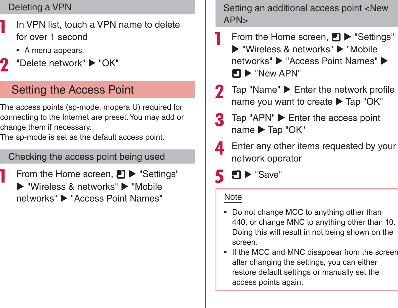 Deleting a VPN In VPN list, touch a VPN name to delete for over 1 second rA menu appears.&quot;Delete network&quot; X &quot;OK&quot; Setting the Access PointThe access points (sp-mode, mopera U) required for connecting to the Internet are preset. You may add or change them if necessary.The sp-mode is set as the default access point.Checking the access point being used From the Home screen,   X &quot;Settings&quot; X &quot;Wireless &amp; networks&quot; X &quot;Mobile networks&quot; X &quot;Access Point Names&quot;Setting an additional access point &lt;New APN&gt; From the Home screen,   X &quot;Settings&quot; X &quot;Wireless &amp; networks&quot; X &quot;Mobile networks&quot; X &quot;Access Point Names&quot; X  X &quot;New APN&quot;Tap &quot;Name&quot; X Enter the network profile name you want to create X Tap &quot;OK&quot;Tap &quot;APN&quot; X Enter the access point name X Tap &quot;OK&quot;Enter any other items requested by your network operator  X &quot;Save&quot;Note rDo not change MCC to anything other than 440, or change MNC to anything other than 10. Doing this will result in not being shown on the screen. rIf the MCC and MNC disappear from the screen after changing the settings, you can either restore default settings or manually set the access points again.104Settings