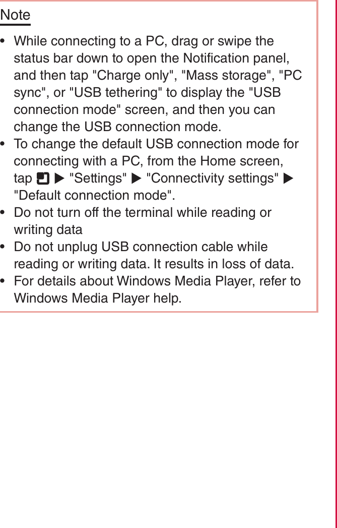 Note rWhile connecting to a PC, drag or swipe the status bar down to open the Notification panel, and then tap &quot;Charge only&quot;, &quot;Mass storage&quot;, &quot;PC sync&quot;, or &quot;USB tethering&quot; to display the &quot;USB connection mode&quot; screen, and then you can change the USB connection mode. rTo change the default USB connection mode for connecting with a PC, from the Home screen, tap   X &quot;Settings&quot; X &quot;Connectivity settings&quot; X &quot;Default connection mode&quot;. rDo not turn off the terminal while reading or writing data rDo not unplug USB connection cable while reading or writing data. It results in loss of data. rFor details about Windows Media Player, refer to Windows Media Player help.140File Management