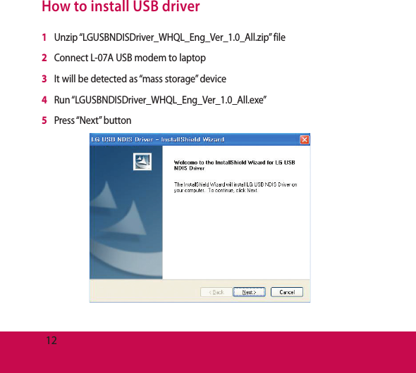 12How to install USB driver1   Unzip  “LGUSBNDISDriver_WHQL_Eng_Ver_1.0_All.zip”  file2   Connect L-07A USB modem to laptop3   It will be detected as “mass storage” device4   Run  “LGUSBNDISDriver_WHQL_Eng_Ver_1.0_All.exe”5   Press “Next”  button