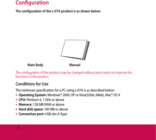 4Con gurationThe configuration of the L-07A product is as shown below:Main Body ManualThe con guration of the product may be changed without prior notice to improve the functions of the product.Conditions for UseThe minimum specification for a PC using L-07A is as described below:Operating System: Windows® 2000, XP or Vista(32bit, 64bit), Mac® OS XCPU: Pentium 4, 1 GHz or aboveMemory: 128 MB RAM or aboveHard disk space: 100 MB or aboveConnection port: USB slot A-Type•••••