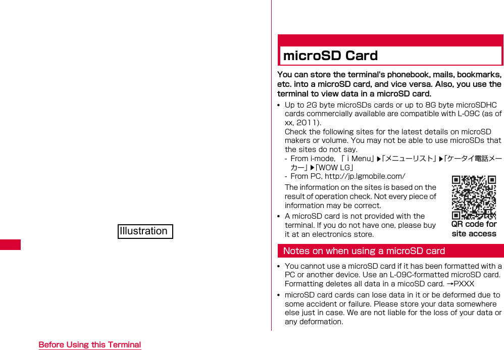 28 Before Using this TerminalmicroSD CardYou can store the terminal&apos;s phonebook, mails, bookmarks, etc. into a microSD card, and vice versa. Also, you use the terminal to view data in a microSD card.•Up to 2G byte microSDs cards or up to 8G byte microSDHC cards commercially available are compatible with L-09C (as of xx, 2011).Check the following sites for the latest details on microSD makers or volume. You may not be able to use microSDs that the sites do not say.- From i-mode, 「ｉMenu」「メニューリスト」「ケータイ電話メーカー」「WOW LG」- From PC, http://jp.lgmobile.com/The information on the sites is based on the result of operation check. Not every piece of information may be correct.•A microSD card is not provided with the terminal. If you do not have one, please buy it at an electronics store.Notes on when using a microSD card•You cannot use a microSD card if it has been formatted with a PC or another device. Use an L-09C-formatted microSD card. Formatting deletes all data in a micoSD card. →PXXX•microSD card cards can lose data in it or be deformed due to some accident or failure. Please store your data somewhere else just in case. We are not liable for the loss of your data or any deformation.▲▲▲QR code for site accessIllustration