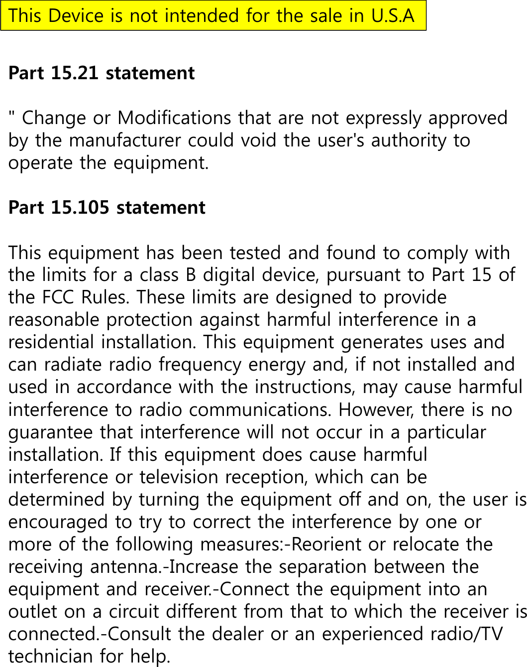 Part 15.21 statement&quot; Change or Modifications that are not expressly approved by the manufacturer could void the user&apos;s authority to operate the equipment. Part 15.105 statement This equipment has been tested and found to comply with the limits for a class B digital device, pursuant to Part 15 of the FCC Rules. These limits are designed to provide reasonable protection against harmful interference in a residential installation. This equipment generates uses and can radiate radio frequency energy and, if not installed and used in accordance with the instructions, may cause harmful interference to radio communications. However, there is no guarantee that interference will not occur in a particular installation. If this equipment does cause harmful interference or television reception, which can be determined by turning the equipment off and on, the user is encouraged to try to correct the interference by one or more of the following measures:-Reorient or relocate the receiving antenna.-Increase the separation between the equipment and receiver.-Connect the equipment into an outlet on a circuit different from that to which the receiver is connected.-Consult the dealer or an experienced radio/TV technician for help.This Device is not intended for the sale in U.S.A