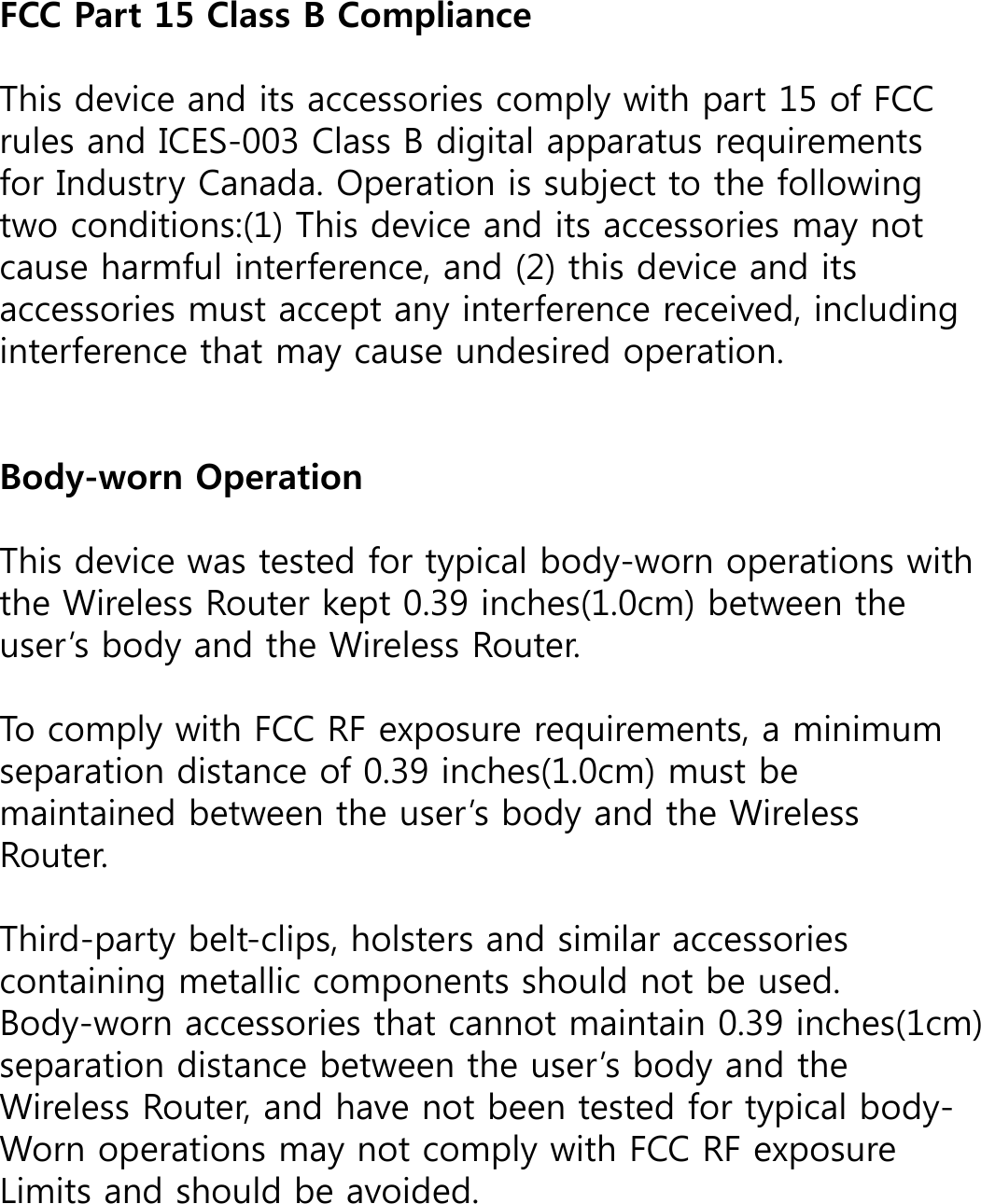 FCC Part 15 Class B Compliance This device and its accessories comply with part 15 of FCC rules and ICES-003 Class B digital apparatus requirements for Industry Canada. Operation is subject to the following two conditions:(1) This device and its accessories may not cause harmful interference, and (2) this device and its accessories must accept any interference received, including interference that may cause undesired operation. Body-worn Operation This device was tested for typical body-worn operations with the Wireless Router kept 0.39 inches(1.0cm) between the user’s body and the Wireless Router.To comply with FCC RF exposure requirements, a minimum separation distance of 0.39 inches(1.0cm) must be maintained between the user’s body and the WirelessRouter.Third-party belt-clips, holsters and similar accessories containing metallic components should not be used.  Body-worn accessories that cannot maintain 0.39 inches(1cm) separation distance between the user’s body and the Wireless Router, and have not been tested for typical body-Worn operations may not comply with FCC RF exposureLimits and should be avoided.