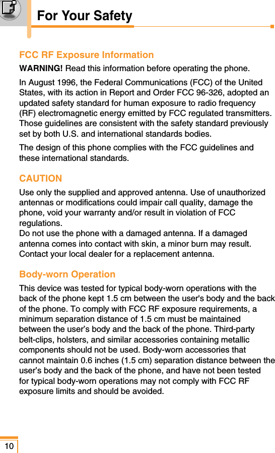 FCC RF Exposure InformationWARNING! Read this information before operating the phone.In August 1996, the Federal Communications (FCC) of the UnitedStates, with its action in Report and Order FCC 96-326, adopted anupdated safety standard for human exposure to radio frequency(RF) electromagnetic energy emitted by FCC regulated transmitters.Those guidelines are consistent with the safety standard previouslyset by both U.S. and international standards bodies.The design of this phone complies with the FCC guidelines andthese international standards.CAUTIONUse only the supplied and approved antenna. Use of unauthorizedantennas or modifications could impair call quality, damage thephone, void your warranty and/or result in violation of FCCregulations. Do not use the phone with a damaged antenna. If a damagedantenna comes into contact with skin, a minor burn may result.Contact your local dealer for a replacement antenna.Body-worn OperationThis device was tested for typical body-worn operations with theback of the phone kept 1.5 cm between the user&apos;s body and the backof the phone. To comply with FCC RF exposure requirements, aminimum separation distance of 1.5 cm must be maintainedbetween the user’s body and the back of the phone. Third-partybelt-clips, holsters, and similar accessories containing metalliccomponents should not be used. Body-worn accessories thatcannot maintain 0.6 inches (1.5 cm) separation distance between theuser’s body and the back of the phone, and have not been testedfor typical body-worn operations may not comply with FCC RFexposure limits and should be avoided. 10For Your Safety