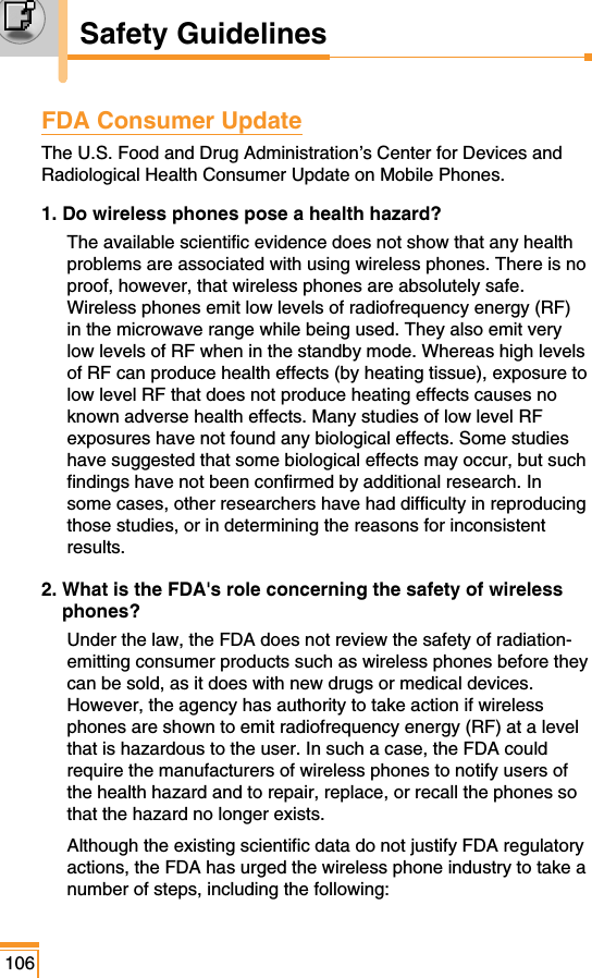 FDA Consumer UpdateThe U.S. Food and Drug Administration’s Center for Devices andRadiological Health Consumer Update on Mobile Phones. 1. Do wireless phones pose a health hazard?The available scientific evidence does not show that any healthproblems are associated with using wireless phones. There is noproof, however, that wireless phones are absolutely safe.Wireless phones emit low levels of radiofrequency energy (RF)in the microwave range while being used. They also emit verylow levels of RF when in the standby mode. Whereas high levelsof RF can produce health effects (by heating tissue), exposure tolow level RF that does not produce heating effects causes noknown adverse health effects. Many studies of low level RFexposures have not found any biological effects. Some studieshave suggested that some biological effects may occur, but suchfindings have not been confirmed by additional research. Insome cases, other researchers have had difficulty in reproducingthose studies, or in determining the reasons for inconsistentresults. 2. What is the FDA&apos;s role concerning the safety of wirelessphones? Under the law, the FDA does not review the safety of radiation-emitting consumer products such as wireless phones before theycan be sold, as it does with new drugs or medical devices.However, the agency has authority to take action if wirelessphones are shown to emit radiofrequency energy (RF) at a levelthat is hazardous to the user. In such a case, the FDA couldrequire the manufacturers of wireless phones to notify users ofthe health hazard and to repair, replace, or recall the phones sothat the hazard no longer exists. Although the existing scientific data do not justify FDA regulatoryactions, the FDA has urged the wireless phone industry to take anumber of steps, including the following:106Safety Guidelines