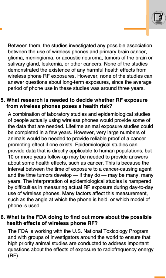 Between them, the studies investigated any possible associationbetween the use of wireless phones and primary brain cancer,glioma, meningioma, or acoustic neuroma, tumors of the brain orsalivary gland, leukemia, or other cancers. None of the studiesdemonstrated the existence of any harmful health effects fromwireless phone RF exposures. However, none of the studies cananswer questions about long-term exposures, since the averageperiod of phone use in these studies was around three years. 5. What research is needed to decide whether RF exposurefrom wireless phones poses a health risk?A combination of laboratory studies and epidemiological studiesof people actually using wireless phones would provide some ofthe data that are needed. Lifetime animal exposure studies couldbe completed in a few years. However, very large numbers ofanimals would be needed to provide reliable proof of a cancerpromoting effect if one exists. Epidemiological studies canprovide data that is directly applicable to human populations, but10 or more years follow-up may be needed to provide answersabout some health effects, such as cancer. This is because theinterval between the time of exposure to a cancer-causing agentand the time tumors develop — if they do — may be many, manyyears. The interpretation of epidemiological studies is hamperedby difficulties in measuring actual RF exposure during day-to-dayuse of wireless phones. Many factors affect this measurement,such as the angle at which the phone is held, or which model ofphone is used.6. What is the FDA doing to find out more about the possiblehealth effects of wireless phone RF?The FDA is working with the U.S. National Toxicology Programand with groups of investigators around the world to ensure thathigh priority animal studies are conducted to address importantquestions about the effects of exposure to radiofrequency energy(RF).