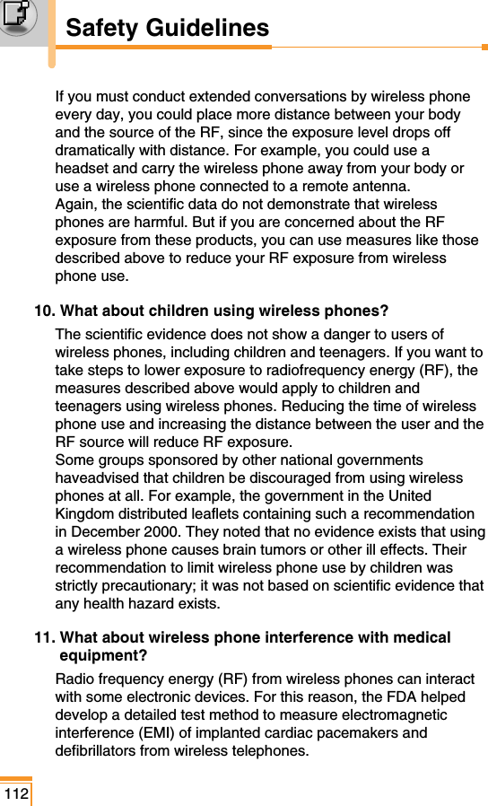 If you must conduct extended conversations by wireless phoneevery day, you could place more distance between your bodyand the source of the RF, since the exposure level drops offdramatically with distance. For example, you could use aheadset and carry the wireless phone away from your body oruse a wireless phone connected to a remote antenna. Again, the scientific data do not demonstrate that wirelessphones are harmful. But if you are concerned about the RFexposure from these products, you can use measures like thosedescribed above to reduce your RF exposure from wirelessphone use.10. What about children using wireless phones?The scientific evidence does not show a danger to users ofwireless phones, including children and teenagers. If you want totake steps to lower exposure to radiofrequency energy (RF), themeasures described above would apply to children andteenagers using wireless phones. Reducing the time of wirelessphone use and increasing the distance between the user and theRF source will reduce RF exposure. Some groups sponsored by other national governmentshaveadvised that children be discouraged from using wirelessphones at all. For example, the government in the UnitedKingdom distributed leaflets containing such a recommendationin December 2000. They noted that no evidence exists that usinga wireless phone causes brain tumors or other ill effects. Theirrecommendation to limit wireless phone use by children wasstrictly precautionary; it was not based on scientific evidence thatany health hazard exists.11. What about wireless phone interference with medicalequipment?Radio frequency energy (RF) from wireless phones can interactwith some electronic devices. For this reason, the FDA helpeddevelop a detailed test method to measure electromagneticinterference (EMI) of implanted cardiac pacemakers anddefibrillators from wireless telephones. 112Safety Guidelines