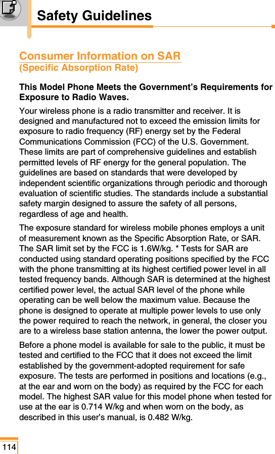 Consumer Information on SAR (Specific Absorption Rate)This Model Phone Meets the Government’s Requirements forExposure to Radio Waves.Your wireless phone is a radio transmitter and receiver. It isdesigned and manufactured not to exceed the emission limits forexposure to radio frequency (RF) energy set by the FederalCommunications Commission (FCC) of the U.S. Government.These limits are part of comprehensive guidelines and establishpermitted levels of RF energy for the general population. Theguidelines are based on standards that were developed byindependent scientific organizations through periodic and thoroughevaluation of scientific studies. The standards include a substantialsafety margin designed to assure the safety of all persons,regardless of age and health.The exposure standard for wireless mobile phones employs a unitof measurement known as the Specific Absorption Rate, or SAR.The SAR limit set by the FCC is 1.6W/kg. * Tests for SAR areconducted using standard operating positions specified by the FCCwith the phone transmitting at its highest certified power level in alltested frequency bands. Although SAR is determined at the highestcertified power level, the actual SAR level of the phone whileoperating can be well below the maximum value. Because thephone is designed to operate at multiple power levels to use onlythe power required to reach the network, in general, the closer youare to a wireless base station antenna, the lower the power output.Before a phone model is available for sale to the public, it must betested and certified to the FCC that it does not exceed the limitestablished by the government-adopted requirement for safeexposure. The tests are performed in positions and locations (e.g.,at the ear and worn on the body) as required by the FCC for eachmodel. The highest SAR value for this model phone when tested foruse at the ear is 0.714 W/kg and when worn on the body, asdescribed in this user’s manual, is 0.482 W/kg. 114Safety Guidelines