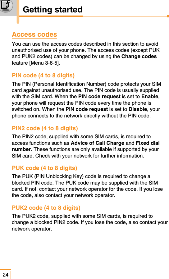 24Getting startedAccess codesYou can use the access codes described in this section to avoidunauthorised use of your phone. The access codes (except PUKand PUK2 codes) can be changed by using the Change codesfeature [Menu 3-6-5]. PIN code (4 to 8 digits)The PIN (Personal Identification Number) code protects your SIMcard against unauthorised use. The PIN code is usually suppliedwith the SIM card. When the PIN code request is set to Enable,your phone will request the PIN code every time the phone isswitched on. When the PIN code request is set to Disable, yourphone connects to the network directly without the PIN code.PIN2 code (4 to 8 digits)The PIN2 code, supplied with some SIM cards, is required toaccess functions such as Advice of Call Charge and Fixed dialnumber. These functions are only available if supported by yourSIM card. Check with your network for further information.PUK code (4 to 8 digits)The PUK (PIN Unblocking Key) code is required to change ablocked PIN code. The PUK code may be supplied with the SIMcard. If not, contact your network operator for the code. If you losethe code, also contact your network operator.PUK2 code (4 to 8 digits)The PUK2 code, supplied with some SIM cards, is required tochange a blocked PIN2 code. If you lose the code, also contact yournetwork operator.