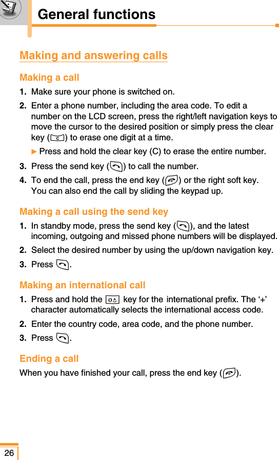 General functions26Making and answering callsMaking a call1. Make sure your phone is switched on.2. Enter a phone number, including the area code. To edit anumber on the LCD screen, press the right/left navigation keys tomove the cursor to the desired position or simply press the clearkey (C) to erase one digit at a time.ᮣPress and hold the clear key (C) to erase the entire number.3. Press the send key (S) to call the number.4. To end the call, press the end key (E) or the right soft key. You can also end the call by sliding the keypad up. Making a call using the send key1. In standby mode, press the send key (S), and the latestincoming, outgoing and missed phone numbers will be displayed.2. Select the desired number by using the up/down navigation key.3.  Press S.Making an international call1. Press and hold the 0 key for the international prefix. The ‘+’character automatically selects the international access code.2. Enter the country code, area code, and the phone number.3.  Press S.Ending a callWhen you have finished your call, press the end key (E).