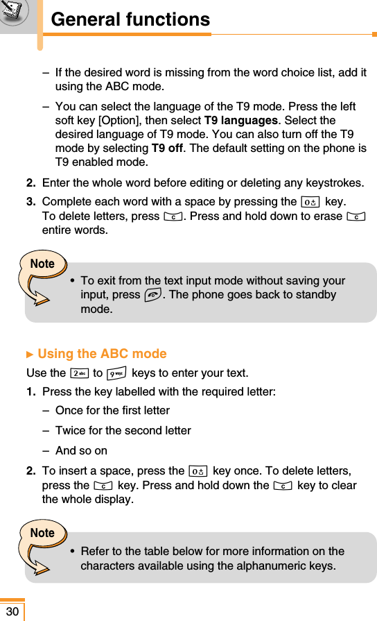 30General functions–  If the desired word is missing from the word choice list, add itusing the ABC mode.–  You can select the language of the T9 mode. Press the leftsoft key [Option], then select T9 languages. Select thedesired language of T9 mode. You can also turn off the T9mode by selecting T9 off. The default setting on the phone isT9 enabled mode.2.  Enter the whole word before editing or deleting any keystrokes.3. Complete each word with a space by pressing the 0 key.To delete letters, press C. Press and hold down to erase Centire words.ᮣ  Using the ABC modeUse the 2to 9 keys to enter your text.1.  Press the key labelled with the required letter:–  Once for the first letter–  Twice for the second letter–  And so on2.  To insert a space, press the 0 key once. To delete letters,press the C key. Press and hold down the C key to clearthe whole display.Note•  To exit from the text input mode without saving yourinput, press E. The phone goes back to standbymode.Note•  Refer to the table below for more information on thecharacters available using the alphanumeric keys.