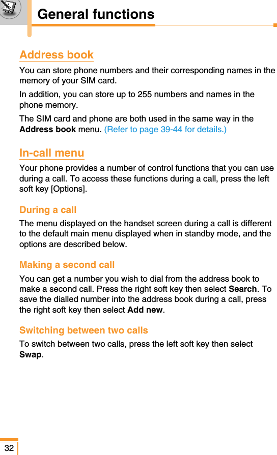 Address bookYou can store phone numbers and their corresponding names in thememory of your SIM card.In addition, you can store up to 255 numbers and names in thephone memory.The SIM card and phone are both used in the same way in theAddress book menu. (Refer to page 39-44 for details.)In-call menuYour phone provides a number of control functions that you can useduring a call. To access these functions during a call, press the leftsoft key [Options].During a callThe menu displayed on the handset screen during a call is differentto the default main menu displayed when in standby mode, and theoptions are described below.Making a second callYou can get a number you wish to dial from the address book tomake a second call. Press the right soft key then select Search. Tosave the dialled number into the address book during a call, pressthe right soft key then select Add new.Switching between two callsTo switch between two calls, press the left soft key then selectSwap.32General functions