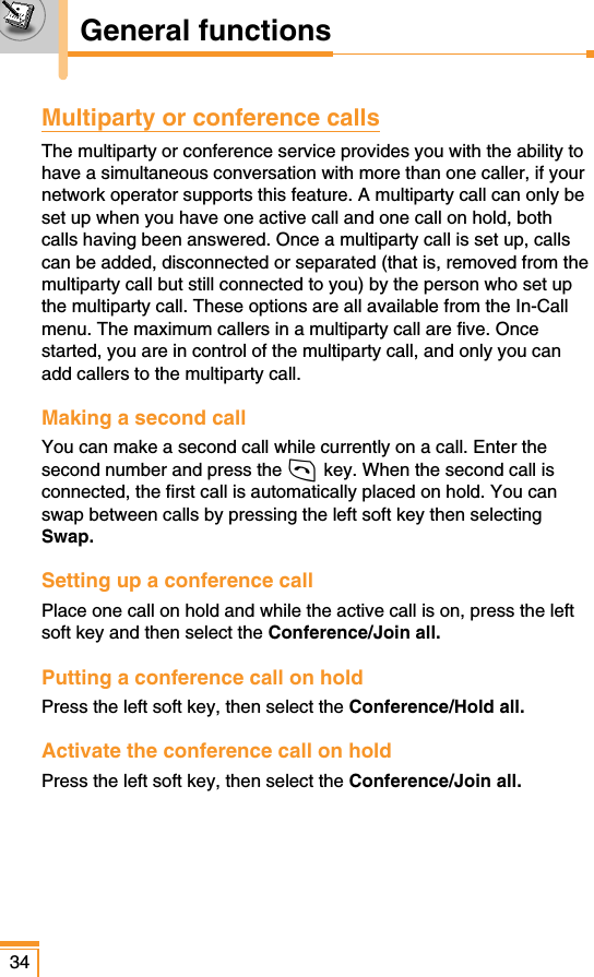 Multiparty or conference callsThe multiparty or conference service provides you with the ability tohave a simultaneous conversation with more than one caller, if yournetwork operator supports this feature. A multiparty call can only beset up when you have one active call and one call on hold, bothcalls having been answered. Once a multiparty call is set up, callscan be added, disconnected or separated (that is, removed from themultiparty call but still connected to you) by the person who set upthe multiparty call. These options are all available from the In-Callmenu. The maximum callers in a multiparty call are five. Oncestarted, you are in control of the multiparty call, and only you canadd callers to the multiparty call.Making a second callYou can make a second call while currently on a call. Enter thesecond number and press the S key. When the second call isconnected, the first call is automatically placed on hold. You canswap between calls by pressing the left soft key then selectingSwap.Setting up a conference callPlace one call on hold and while the active call is on, press the leftsoft key and then select the Conference/Join all.Putting a conference call on holdPress the left soft key, then select the Conference/Hold all. Activate the conference call on hold Press the left soft key, then select the Conference/Join all. 34General functions