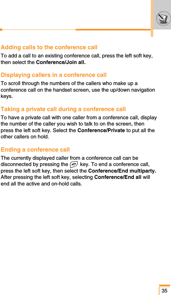 Adding calls to the conference callTo add a call to an existing conference call, press the left soft key,then select the Conference/Join all.Displaying callers in a conference callTo scroll through the numbers of the callers who make up aconference call on the handset screen, use the up/down navigationkeys.Taking a private call during a conference callTo have a private call with one caller from a conference call, displaythe number of the caller you wish to talk to on the screen, thenpress the left soft key. Select the Conference/Private to put all theother callers on hold.Ending a conference callThe currently displayed caller from a conference call can bedisconnected by pressing the E key. To end a conference call,press the left soft key, then select the Conference/End multiparty.After pressing the left soft key, selecting Conference/End all willend all the active and on-hold calls.35