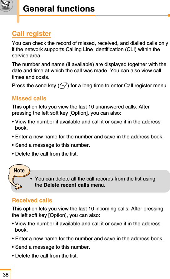 Call registerYou can check the record of missed, received, and dialled calls onlyif the network supports Calling Line Identification (CLI) within theservice area. The number and name (if available) are displayed together with thedate and time at which the call was made. You can also view calltimes and costs.Press the send key (&lt;) for a long time to enter Call register menu. Missed calls This option lets you view the last 10 unanswered calls. Afterpressing the left soft key [Option], you can also:• View the number if available and call it or save it in the addressbook.• Enter a new name for the number and save in the address book.• Send a message to this number.• Delete the call from the list.Received callsThis option lets you view the last 10 incoming calls. After pressingthe left soft key [Option], you can also:• View the number if available and call it or save it in the addressbook.• Enter a new name for the number and save in the address book.• Send a message to this number.• Delete the call from the list.38General functionsNote•  You can delete all the call records from the list usingthe Delete recent calls menu.