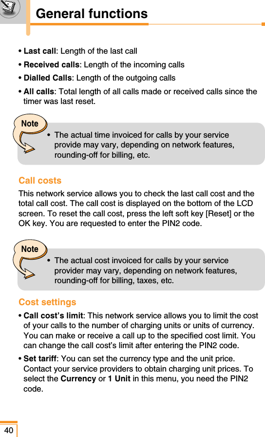 • Last call: Length of the last call• Received calls: Length of the incoming calls• Dialled Calls: Length of the outgoing calls• All calls: Total length of all calls made or received calls since thetimer was last reset.Call costs This network service allows you to check the last call cost and thetotal call cost. The call cost is displayed on the bottom of the LCDscreen. To reset the call cost, press the left soft key [Reset] or theOK key. You are requested to enter the PIN2 code.Cost settings • Call cost’s limit: This network service allows you to limit the costof your calls to the number of charging units or units of currency.You can make or receive a call up to the specified cost limit. Youcan change the call cost’s limit after entering the PIN2 code.• Set tariff: You can set the currency type and the unit price.Contact your service providers to obtain charging unit prices. Toselect the Currency or 1 Unit in this menu, you need the PIN2code.40General functionsNote•  The actual time invoiced for calls by your serviceprovide may vary, depending on network features,rounding-off for billing, etc.Note•  The actual cost invoiced for calls by your serviceprovider may vary, depending on network features,rounding-off for billing, taxes, etc.