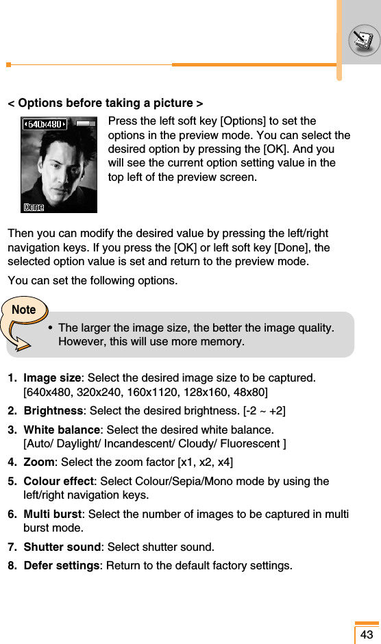 &lt; Options before taking a picture &gt;Press the left soft key [Options] to set theoptions in the preview mode. You can select thedesired option by pressing the [OK]. And youwill see the current option setting value in thetop left of the preview screen. Then you can modify the desired value by pressing the left/rightnavigation keys. If you press the [OK] or left soft key [Done], theselected option value is set and return to the preview mode. You can set the following options.1. Image size: Select the desired image size to be captured. [640x480, 320x240, 160x1120, 128x160, 48x80]2. Brightness: Select the desired brightness. [-2 ~ +2]3. White balance: Select the desired white balance.[Auto/ Daylight/ Incandescent/ Cloudy/ Fluorescent ]4. Zoom: Select the zoom factor [x1, x2, x4]5. Colour effect: Select Colour/Sepia/Mono mode by using theleft/right navigation keys.6. Multi burst: Select the number of images to be captured in multiburst mode.7. Shutter sound: Select shutter sound.8. Defer settings: Return to the default factory settings.43Note•  The larger the image size, the better the image quality.However, this will use more memory.