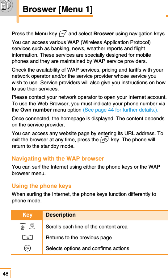 48Broswer [Menu 1]Press the Menu key &lt;and select Broswer using navigation keys.You can access various WAP (Wireless Application Protocol)services such as banking, news, weather reports and flightinformation. These services are specially designed for mobilephones and they are maintained by WAP service providers.Check the availability of WAP services, pricing and tariffs with yournetwork operator and/or the service provider whose service youwish to use. Service providers will also give you instructions on howto use their services.Please contact your network operator to open your Internet account.To use the Web Browser, you must indicate your phone number viathe Own number menu option (See page 44 for further details.).Once connected, the homepage is displayed. The content dependson the service provider.You can access any website page by entering its URL address. Toexit the browser at any time, press the E key. The phone willreturn to the standby mode.Navigating with the WAP browserYou can surf the Internet using either the phone keys or the WAPbrowser menu.Using the phone keysWhen surfing the Internet, the phone keys function differently tophone mode.Key DescriptionU D Scrolls each line of the content areaCReturns to the previous pageOSelects options and confirms actions