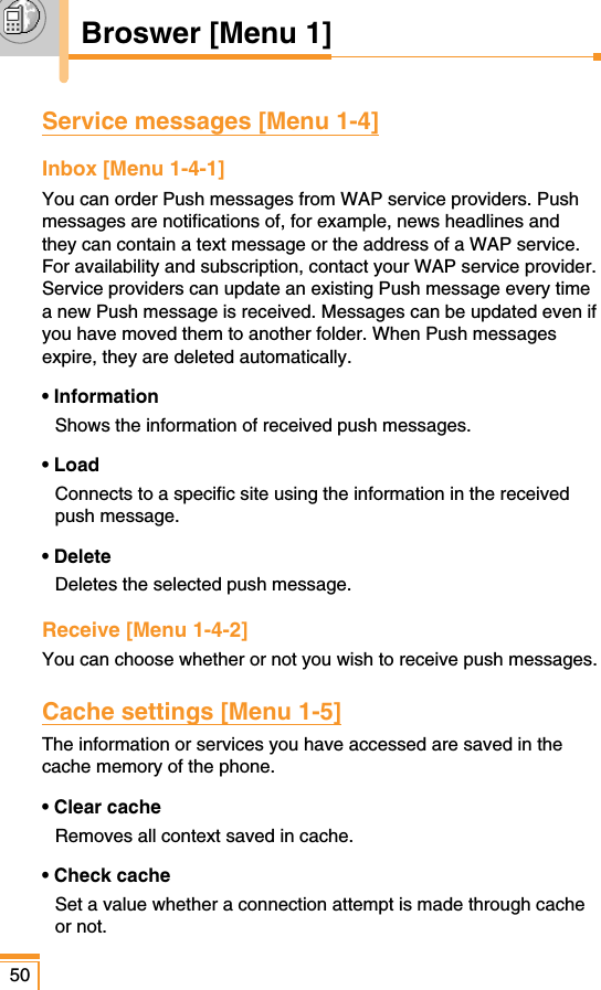 50Broswer [Menu 1]Service messages [Menu 1-4]Inbox [Menu 1-4-1]You can order Push messages from WAP service providers. Pushmessages are notifications of, for example, news headlines andthey can contain a text message or the address of a WAP service.For availability and subscription, contact your WAP service provider.Service providers can update an existing Push message every timea new Push message is received. Messages can be updated even ifyou have moved them to another folder. When Push messagesexpire, they are deleted automatically.• InformationShows the information of received push messages.• LoadConnects to a specific site using the information in the receivedpush message.• DeleteDeletes the selected push message.Receive [Menu 1-4-2]You can choose whether or not you wish to receive push messages.Cache settings [Menu 1-5]The information or services you have accessed are saved in thecache memory of the phone.• Clear cacheRemoves all context saved in cache.• Check cacheSet a value whether a connection attempt is made through cacheor not.