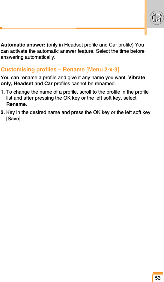 53Automatic answer: (only in Headset profile and Car profile) Youcan activate the automatic answer feature. Select the time beforeanswering automatically.Customising profiles – Rename [Menu 2-x-3]You can rename a profile and give it any name you want. Vibrateonly, Headset and Car profiles cannot be renamed.1. To change the name of a profile, scroll to the profile in the profilelist and after pressing the OK key or the left soft key, selectRename.2. Key in the desired name and press the OK key or the left soft key[Save].
