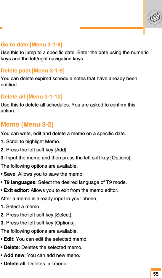 Go to date [Menu 3-1-8]Use this to jump to a specific date. Enter the date using the numerickeys and the left/right navigation keys.Delete past [Menu 3-1-9]You can delete expired schedule notes that have already beennotified.Delete all [Menu 3-1-10]Use this to delete all schedules. You are asked to confirm thisaction.Memo [Menu 3-2]You can write, edit and delete a memo on a specific date.1. Scroll to highlight Memo.2. Press the left soft key [Add].3. Input the memo and then press the left soft key [Options].The following options are available.• Save: Allows you to save the memo.• T9 languages: Select the desired language of T9 mode.• Exit editor: Allows you to exit from the memo editor.After a memo is already input in your phone,1. Select a memo.2. Press the left soft key [Select].3. Press the left soft key [Options].The following options are available.• Edit: You can edit the selected memo.• Delete: Deletes the selected memo.• Add new: You can add new meno.• Delete all: Deletes  all meno.55