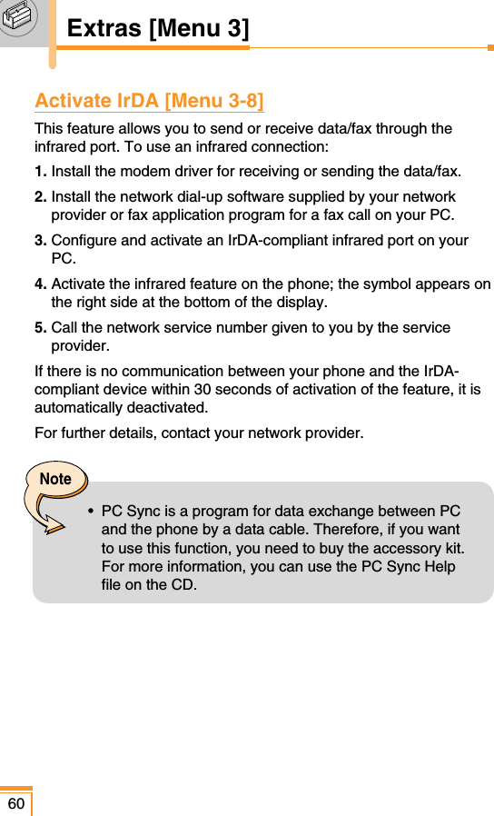 60Extras [Menu 3]Activate IrDA [Menu 3-8]This feature allows you to send or receive data/fax through theinfrared port. To use an infrared connection:1. Install the modem driver for receiving or sending the data/fax.2. Install the network dial-up software supplied by your networkprovider or fax application program for a fax call on your PC.3. Configure and activate an IrDA-compliant infrared port on yourPC.4. Activate the infrared feature on the phone; the symbol appears onthe right side at the bottom of the display.5. Call the network service number given to you by the serviceprovider.If there is no communication between your phone and the IrDA-compliant device within 30 seconds of activation of the feature, it isautomatically deactivated.For further details, contact your network provider.Note•  PC Sync is a program for data exchange between PCand the phone by a data cable. Therefore, if you wantto use this function, you need to buy the accessory kit.For more information, you can use the PC Sync Helpfile on the CD.