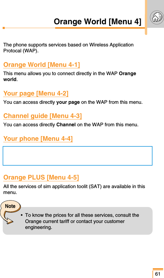 61Orange World [Menu 4]The phone supports services based on Wireless ApplicationProtocal (WAP).Orange World [Menu 4-1]This menu allows you to connect directly in the WAP Orangeworld.Your page [Menu 4-2]You can access directly your page on the WAP from this menu.Channel guide [Menu 4-3]You can access directly Channel on the WAP from this menu.Your phone [Menu 4-4]Orange PLUS [Menu 4-5]All the services of sim application toolit (SAT) are available in thismenu.Note•  To know the prices for all these services, consult theOrange current tariff or contact your customerengineering.