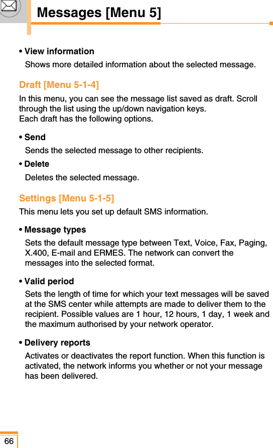 66Messages [Menu 5]• View informationShows more detailed information about the selected message.Draft [Menu 5-1-4]In this menu, you can see the message list saved as draft. Scrollthrough the list using the up/down navigation keys. Each draft has the following options.• SendSends the selected message to other recipients.• DeleteDeletes the selected message.Settings [Menu 5-1-5]This menu lets you set up default SMS information.• Message typesSets the default message type between Text, Voice, Fax, Paging,X.400, E-mail and ERMES. The network can convert themessages into the selected format.• Valid periodSets the length of time for which your text messages will be savedat the SMS center while attempts are made to deliver them to therecipient. Possible values are 1 hour, 12 hours, 1 day, 1 week andthe maximum authorised by your network operator.• Delivery reportsActivates or deactivates the report function. When this function isactivated, the network informs you whether or not your messagehas been delivered.