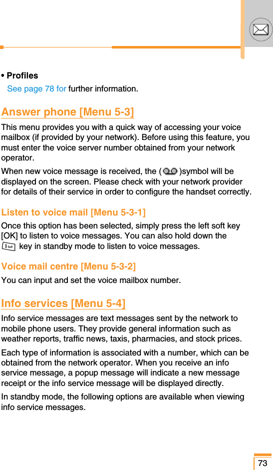 73• ProfilesSee page 78 for further information.Answer phone [Menu 5-3]This menu provides you with a quick way of accessing your voicemailbox (if provided by your network). Before using this feature, youmust enter the voice server number obtained from your networkoperator.When new voice message is received, the ( )symbol will bedisplayed on the screen. Please check with your network providerfor details of their service in order to configure the handset correctly.Listen to voice mail [Menu 5-3-1]Once this option has been selected, simply press the left soft key[OK] to listen to voice messages. You can also hold down the 1 key in standby mode to listen to voice messages.Voice mail centre [Menu 5-3-2]You can input and set the voice mailbox number.Info services [Menu 5-4]Info service messages are text messages sent by the network tomobile phone users. They provide general information such asweather reports, traffic news, taxis, pharmacies, and stock prices.Each type of information is associated with a number, which can beobtained from the network operator. When you receive an infoservice message, a popup message will indicate a new messagereceipt or the info service message will be displayed directly.In standby mode, the following options are available when viewinginfo service messages.