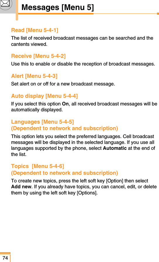 74Messages [Menu 5]Read [Menu 5-4-1]The list of received broadcast messages can be searched and thecantents viewed.Receive [Menu 5-4-2]Use this to enable or disable the reception of broadcast messages.Alert [Menu 5-4-3]Set alert on or off for a new broadcast message.Auto display [Menu 5-4-4]If you select this option On, all received broadcast messages will beautomatically displayed.Languages [Menu 5-4-5] (Dependent to network and subscription) This option lets you select the preferred languages. Cell broadcastmessages will be displayed in the selected language. If you use alllanguages supported by the phone, select Automatic at the end ofthe list.Topics  [Menu 5-4-6](Dependent to network and subscription) To create new topics, press the left soft key [Option] then selectAdd new. If you already have topics, you can cancel, edit, or deletethem by using the left soft key [Options].