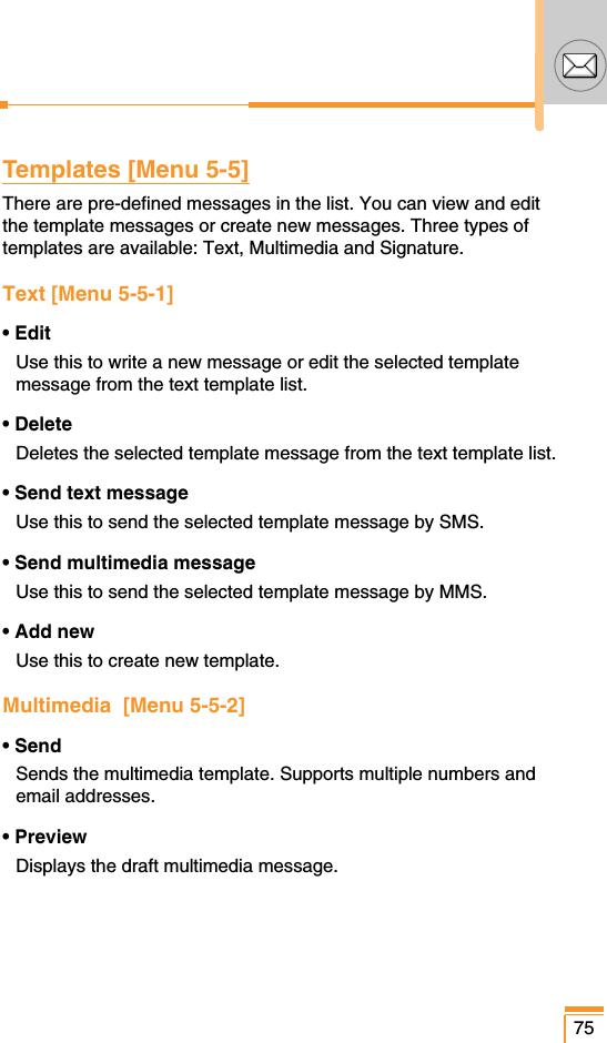 75Templates [Menu 5-5]There are pre-defined messages in the list. You can view and editthe template messages or create new messages. Three types oftemplates are available: Text, Multimedia and Signature.Text [Menu 5-5-1]• EditUse this to write a new message or edit the selected templatemessage from the text template list.• DeleteDeletes the selected template message from the text template list.• Send text messageUse this to send the selected template message by SMS.• Send multimedia messageUse this to send the selected template message by MMS.• Add newUse this to create new template.Multimedia  [Menu 5-5-2]• SendSends the multimedia template. Supports multiple numbers andemail addresses.• PreviewDisplays the draft multimedia message.