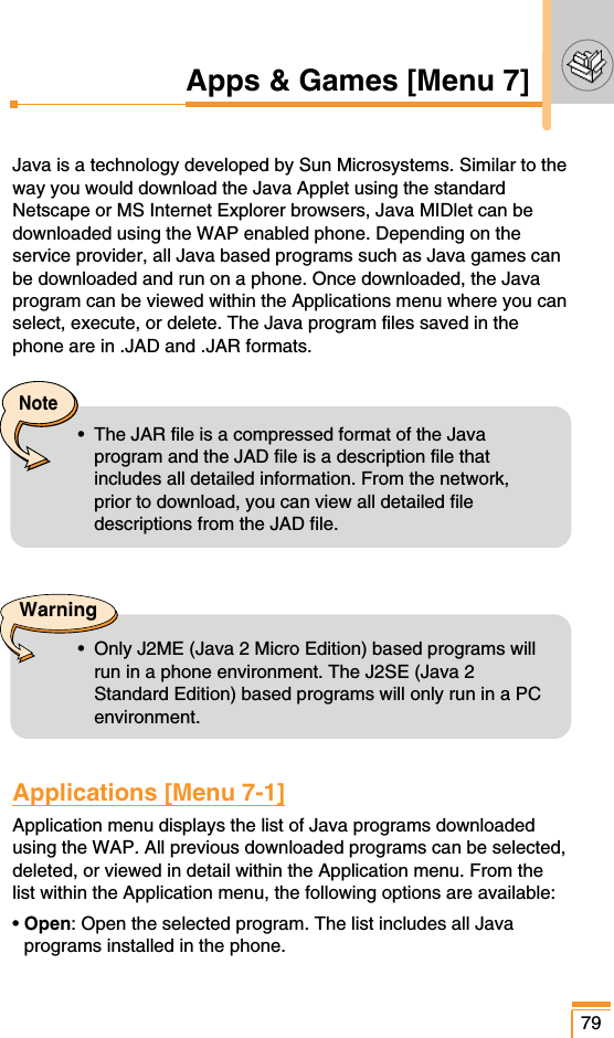 79Apps &amp; Games [Menu 7]Java is a technology developed by Sun Microsystems. Similar to theway you would download the Java Applet using the standardNetscape or MS Internet Explorer browsers, Java MIDlet can bedownloaded using the WAP enabled phone. Depending on theservice provider, all Java based programs such as Java games canbe downloaded and run on a phone. Once downloaded, the Javaprogram can be viewed within the Applications menu where you canselect, execute, or delete. The Java program files saved in thephone are in .JAD and .JAR formats.Applications [Menu 7-1]Application menu displays the list of Java programs downloadedusing the WAP. All previous downloaded programs can be selected,deleted, or viewed in detail within the Application menu. From thelist within the Application menu, the following options are available:• Open: Open the selected program. The list includes all Javaprograms installed in the phone.Note•  The JAR file is a compressed format of the Javaprogram and the JAD file is a description file thatincludes all detailed information. From the network,prior to download, you can view all detailed filedescriptions from the JAD file.Warning•  Only J2ME (Java 2 Micro Edition) based programs willrun in a phone environment. The J2SE (Java 2Standard Edition) based programs will only run in a PCenvironment.