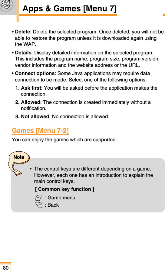 80Note•  The control keys are different depending on a game.However, each one has an introduction to explain themain control keys. [ Common key function ]&lt; : Game menu&gt; : BackApps &amp; Games [Menu 7]• Delete: Delete the selected program. Once deleted, you will not beable to restore the program unless it is downloaded again usingthe WAP.• Details: Display detailed information on the selected program.This includes the program name, program size, program version,vendor information and the website address or the URL.• Connect options: Some Java applications may require dataconnection to be mode. Select one of the following options.1. Ask first: You will be asked before the application makes theconnection.2. Allowed: The connection is created immediately without anotification.3. Not allowed: No connection is allowed.Games [Menu 7-2]You can enjoy the games which are supported. 