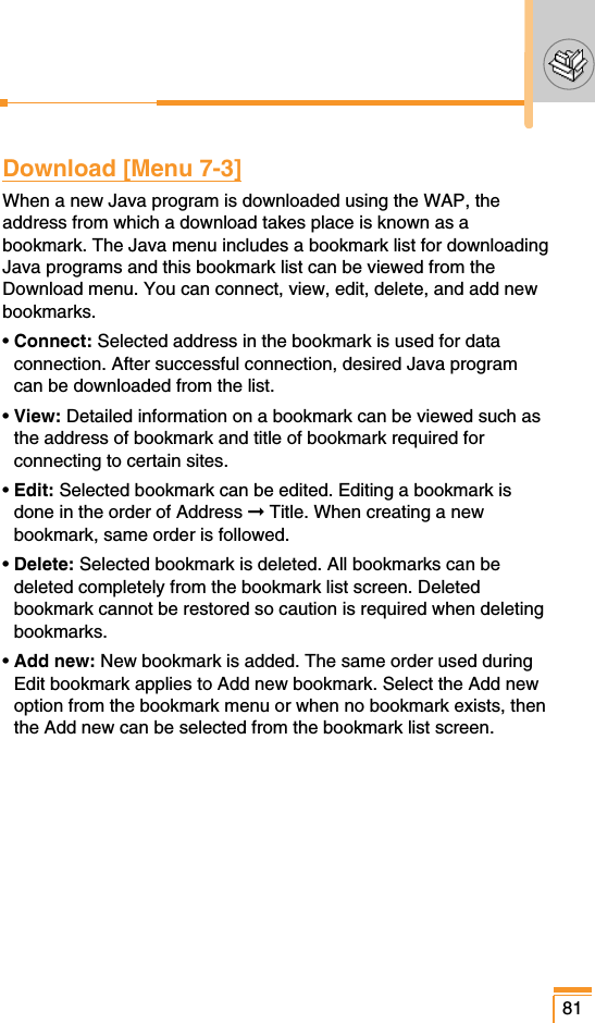 81Download [Menu 7-3]When a new Java program is downloaded using the WAP, theaddress from which a download takes place is known as abookmark. The Java menu includes a bookmark list for downloadingJava programs and this bookmark list can be viewed from theDownload menu. You can connect, view, edit, delete, and add newbookmarks.• Connect: Selected address in the bookmark is used for dataconnection. After successful connection, desired Java programcan be downloaded from the list.• View: Detailed information on a bookmark can be viewed such asthe address of bookmark and title of bookmark required forconnecting to certain sites.• Edit: Selected bookmark can be edited. Editing a bookmark isdone in the order of Address ➞Title. When creating a newbookmark, same order is followed.• Delete: Selected bookmark is deleted. All bookmarks can bedeleted completely from the bookmark list screen. Deletedbookmark cannot be restored so caution is required when deletingbookmarks.• Add new: New bookmark is added. The same order used duringEdit bookmark applies to Add new bookmark. Select the Add newoption from the bookmark menu or when no bookmark exists, thenthe Add new can be selected from the bookmark list screen.