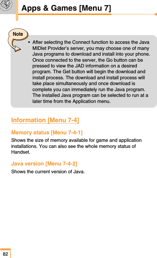 82Note•  After selecting the Connect function to access the JavaMIDlet Provider’s server, you may choose one of manyJava programs to download and install into your phone.Once connected to the server, the Go button can bepressed to view the JAD information on a desiredprogram. The Get button will begin the download andinstall process. The download and install process willtake place simultaneously and once download iscomplete you can immediately run the Java program.The installed Java program can be selected to run at alater time from the Application menu.Information [Menu 7-4]Memory status [Menu 7-4-1]Shows the size of memory available for game and applicationinstallations. You can also see the whole memory status ofHandset.Java version [Menu 7-4-2]Shows the current version of Java.Apps &amp; Games [Menu 7]