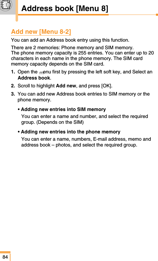 Add new [Menu 8-2]You can add an Address book entry using this function.There are 2 memories: Phone memory and SIM memory. The phone memory capacity is 255 entries. You can enter up to 20characters in each name in the phone memory. The SIM cardmemory capacity depends on the SIM card.1. Open the  enu first by pressing the left soft key, and Select anAddress book.2.  Scroll to highlight Add new, and press [OK].3. You can add new Address book entries to SIM memory or thephone memory. • Adding new entries into SIM memoryYou can enter a name and number, and select the requiredgroup. (Depends on the SIM)• Adding new entries into the phone memoryYou can enter a name, numbers, E-mail address, memo andaddress book – photos, and select the required group.84Address book [Menu 8]