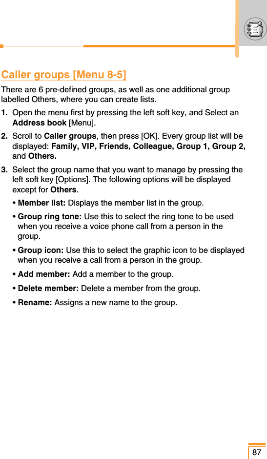 Caller groups [Menu 8-5]There are 6 pre-defined groups, as well as one additional grouplabelled Others, where you can create lists.1. Open the menu first by pressing the left soft key, and Select anAddress book [Menu].2. Scroll to Caller groups, then press [OK]. Every group list will bedisplayed: Family, VIP, Friends, Colleague, Group 1, Group 2,and Others.3. Select the group name that you want to manage by pressing theleft soft key [Options]. The following options will be displayedexcept for Others.• Member list: Displays the member list in the group.• Group ring tone: Use this to select the ring tone to be usedwhen you receive a voice phone call from a person in thegroup.• Group icon: Use this to select the graphic icon to be displayedwhen you receive a call from a person in the group.• Add member: Add a member to the group.• Delete member: Delete a member from the group.• Rename: Assigns a new name to the group.87