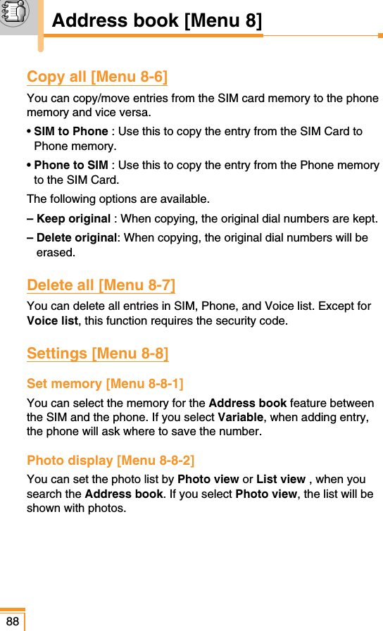 88Copy all [Menu 8-6]You can copy/move entries from the SIM card memory to the phonememory and vice versa.• SIM to Phone : Use this to copy the entry from the SIM Card toPhone memory.• Phone to SIM : Use this to copy the entry from the Phone memoryto the SIM Card.The following options are available.– Keep original : When copying, the original dial numbers are kept.– Delete original: When copying, the original dial numbers will beerased.Delete all [Menu 8-7]You can delete all entries in SIM, Phone, and Voice list. Except forVoice list, this function requires the security code. Settings [Menu 8-8]Set memory [Menu 8-8-1]You can select the memory for the Address book feature betweenthe SIM and the phone. If you select Variable, when adding entry,the phone will ask where to save the number.Photo display [Menu 8-8-2]You can set the photo list by Photo view or List view , when yousearch the Address book. If you select Photo view, the list will beshown with photos.Address book [Menu 8]