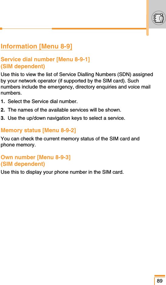 89Information [Menu 8-9]Service dial number [Menu 8-9-1](SIM dependent)Use this to view the list of Service Dialling Numbers (SDN) assignedby your network operator (if supported by the SIM card). Suchnumbers include the emergency, directory enquiries and voice mailnumbers.1. Select the Service dial number.2. The names of the available services will be shown.3. Use the up/down navigation keys to select a service.Memory status [Menu 8-9-2] You can check the current memory status of the SIM card andphone memory.Own number [Menu 8-9-3] (SIM dependent)Use this to display your phone number in the SIM card.