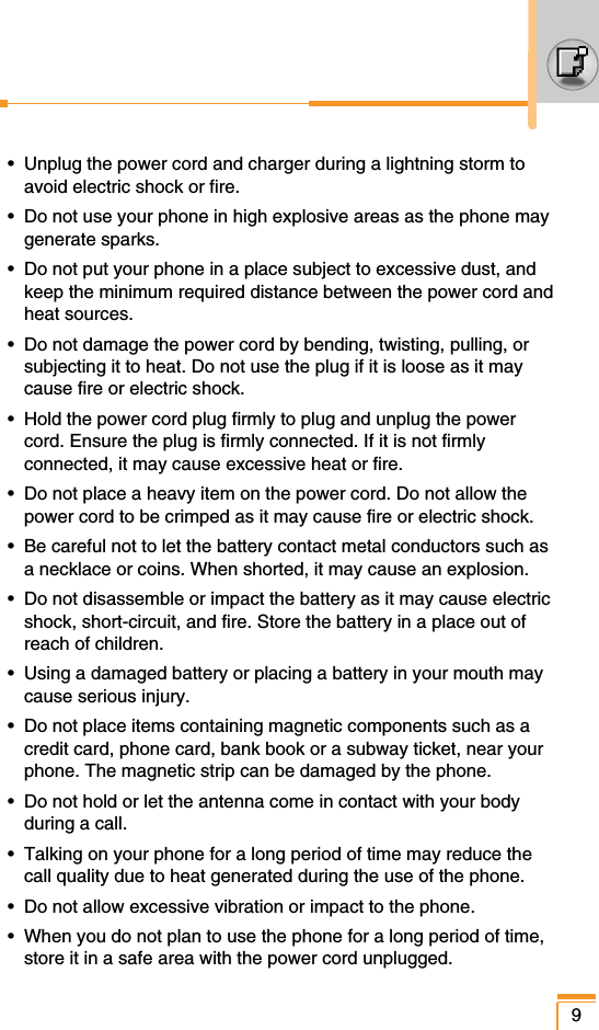 •  Unplug the power cord and charger during a lightning storm toavoid electric shock or fire.•  Do not use your phone in high explosive areas as the phone maygenerate sparks.•  Do not put your phone in a place subject to excessive dust, andkeep the minimum required distance between the power cord andheat sources.•  Do not damage the power cord by bending, twisting, pulling, orsubjecting it to heat. Do not use the plug if it is loose as it maycause fire or electric shock.•  Hold the power cord plug firmly to plug and unplug the powercord. Ensure the plug is firmly connected. If it is not firmlyconnected, it may cause excessive heat or fire.•  Do not place a heavy item on the power cord. Do not allow thepower cord to be crimped as it may cause fire or electric shock.•  Be careful not to let the battery contact metal conductors such asa necklace or coins. When shorted, it may cause an explosion.•  Do not disassemble or impact the battery as it may cause electricshock, short-circuit, and fire. Store the battery in a place out ofreach of children.•  Using a damaged battery or placing a battery in your mouth maycause serious injury.•  Do not place items containing magnetic components such as acredit card, phone card, bank book or a subway ticket, near yourphone. The magnetic strip can be damaged by the phone.•  Do not hold or let the antenna come in contact with your bodyduring a call.•  Talking on your phone for a long period of time may reduce thecall quality due to heat generated during the use of the phone.•  Do not allow excessive vibration or impact to the phone.•  When you do not plan to use the phone for a long period of time,store it in a safe area with the power cord unplugged.9
