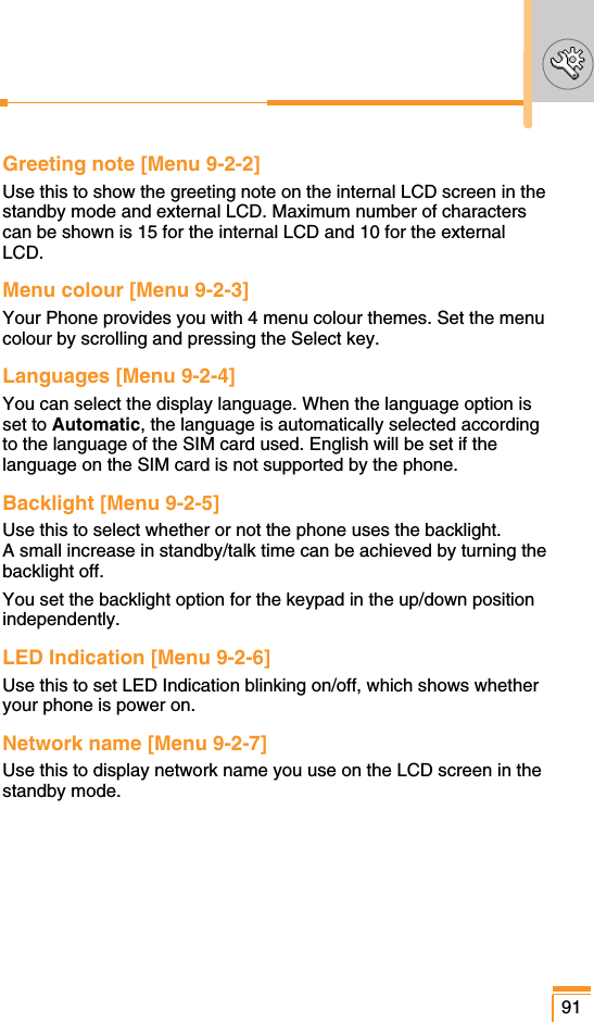 Greeting note [Menu 9-2-2]Use this to show the greeting note on the internal LCD screen in thestandby mode and external LCD. Maximum number of characterscan be shown is 15 for the internal LCD and 10 for the externalLCD.Menu colour [Menu 9-2-3]Your Phone provides you with 4 menu colour themes. Set the menucolour by scrolling and pressing the Select key.Languages [Menu 9-2-4]You can select the display language. When the language option isset to Automatic, the language is automatically selected accordingto the language of the SIM card used. English will be set if thelanguage on the SIM card is not supported by the phone.Backlight [Menu 9-2-5]Use this to select whether or not the phone uses the backlight. A small increase in standby/talk time can be achieved by turning thebacklight off.You set the backlight option for the keypad in the up/down positionindependently.LED Indication [Menu 9-2-6]Use this to set LED Indication blinking on/off, which shows whetheryour phone is power on.Network name [Menu 9-2-7]Use this to display network name you use on the LCD screen in thestandby mode.91