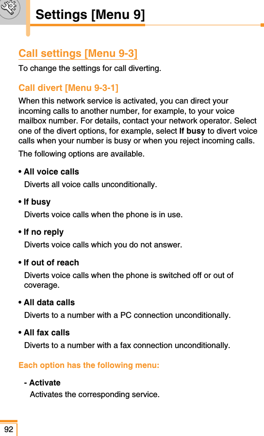Call settings [Menu 9-3]To change the settings for call diverting.Call divert [Menu 9-3-1]When this network service is activated, you can direct yourincoming calls to another number, for example, to your voicemailbox number. For details, contact your network operator. Selectone of the divert options, for example, select If busy to divert voicecalls when your number is busy or when you reject incoming calls.The following options are available.• All voice calls Diverts all voice calls unconditionally.• If busyDiverts voice calls when the phone is in use.• If no replyDiverts voice calls which you do not answer.• If out of reachDiverts voice calls when the phone is switched off or out ofcoverage.• All data callsDiverts to a number with a PC connection unconditionally.• All fax calls Diverts to a number with a fax connection unconditionally.Each option has the following menu:- ActivateActivates the corresponding service.92Settings [Menu 9]