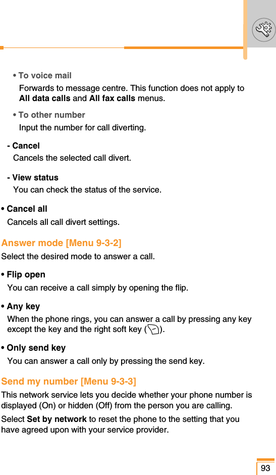 • To voice mailForwards to message centre. This function does not apply toAll data calls and All fax calls menus.• To other numberInput the number for call diverting.- CancelCancels the selected call divert.- View statusYou can check the status of the service.• Cancel allCancels all call divert settings.Answer mode [Menu 9-3-2]Select the desired mode to answer a call.• Flip openYou can receive a call simply by opening the flip.• Any keyWhen the phone rings, you can answer a call by pressing any keyexcept the key and the right soft key (&gt;).• Only send keyYou can answer a call only by pressing the send key.Send my number [Menu 9-3-3]This network service lets you decide whether your phone number isdisplayed (On) or hidden (Off) from the person you are calling.Select Set by network to reset the phone to the setting that youhave agreed upon with your service provider.93