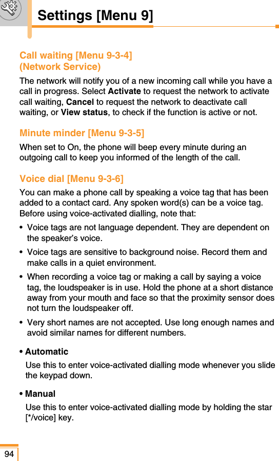 Call waiting [Menu 9-3-4] (Network Service)The network will notify you of a new incoming call while you have acall in progress. Select Activate to request the network to activatecall waiting, Cancel to request the network to deactivate callwaiting, or View status, to check if the function is active or not.Minute minder [Menu 9-3-5]When set to On, the phone will beep every minute during anoutgoing call to keep you informed of the length of the call.Voice dial [Menu 9-3-6]You can make a phone call by speaking a voice tag that has beenadded to a contact card. Any spoken word(s) can be a voice tag. Before using voice-activated dialling, note that:•  Voice tags are not language dependent. They are dependent onthe speaker’s voice.•  Voice tags are sensitive to background noise. Record them andmake calls in a quiet environment.•  When recording a voice tag or making a call by saying a voicetag, the loudspeaker is in use. Hold the phone at a short distanceaway from your mouth and face so that the proximity sensor doesnot turn the loudspeaker off.•  Very short names are not accepted. Use long enough names andavoid similar names for different numbers.• AutomaticUse this to enter voice-activated dialling mode whenever you slidethe keypad down.• ManualUse this to enter voice-activated dialling mode by holding the star[*/voice] key.94Settings [Menu 9]